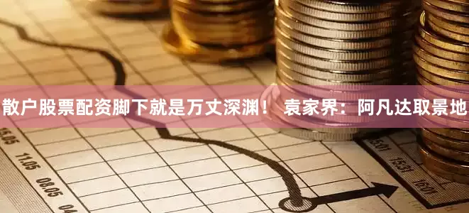 散户股票配资脚下就是万丈深渊！ 袁家界：阿凡达取景地