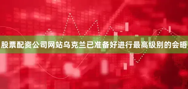 股票配资公司网站乌克兰已准备好进行最高级别的会晤