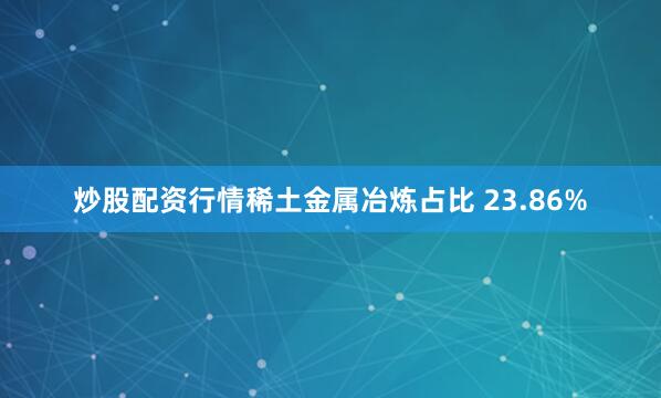 炒股配资行情稀土金属冶炼占比 23.86%