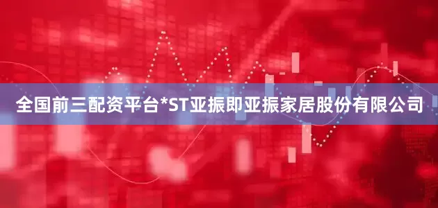 全国前三配资平台*ST亚振即亚振家居股份有限公司