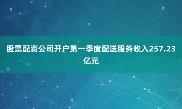 股票配资公司开户第一季度配送服务收入257.23亿元