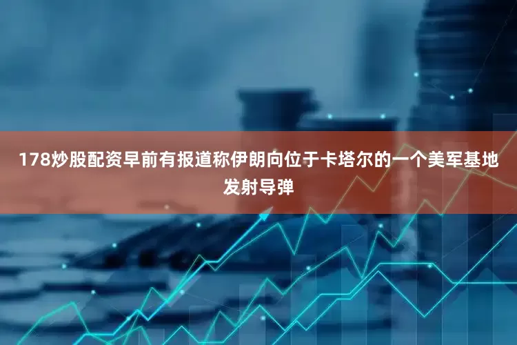 178炒股配资早前有报道称伊朗向位于卡塔尔的一个美军基地发射导弹