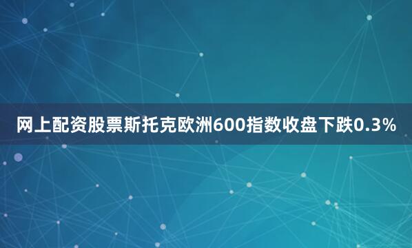 网上配资股票　　斯托克欧洲600指数收盘下跌0.3%