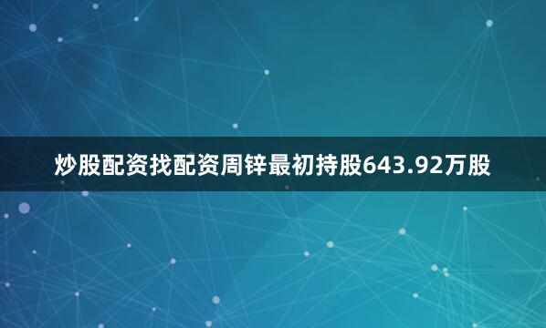 炒股配资找配资周锌最初持股643.92万股