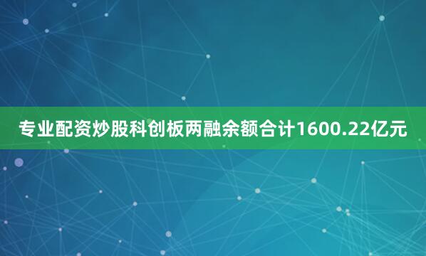 专业配资炒股科创板两融余额合计1600.22亿元