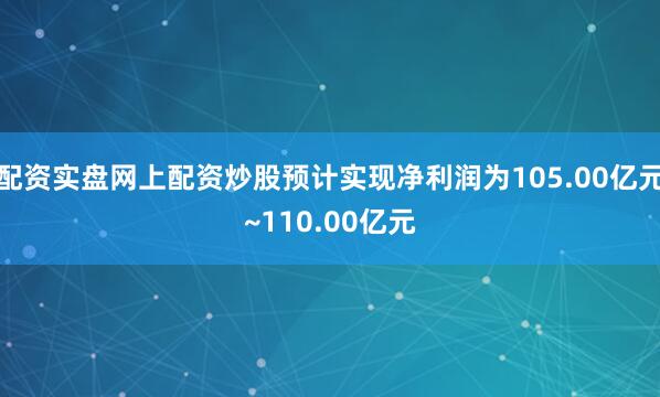 配资实盘网上配资炒股预计实现净利润为105.00亿元~110.00亿元
