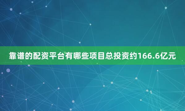 靠谱的配资平台有哪些项目总投资约166.6亿元