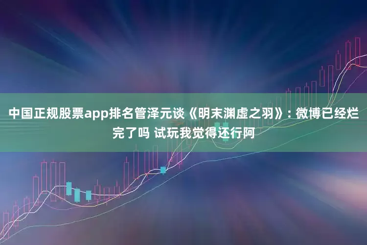 中国正规股票app排名管泽元谈《明末渊虚之羽》: 微博已经烂完了吗 试玩我觉得还行阿