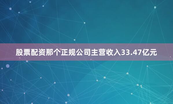 股票配资那个正规公司主营收入33.47亿元