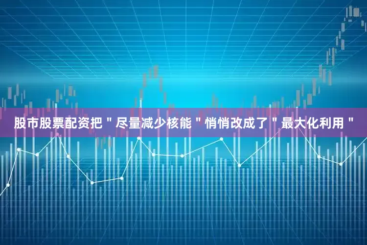 股市股票配资把＂尽量减少核能＂悄悄改成了＂最大化利用＂