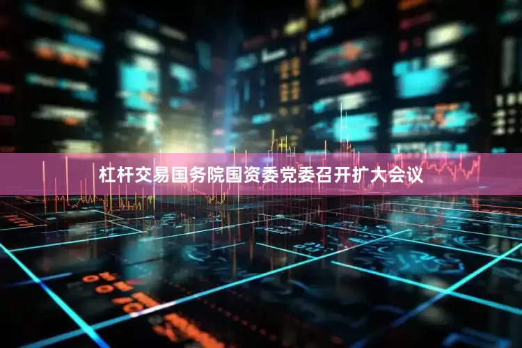 杠杆交易国务院国资委党委召开扩大会议