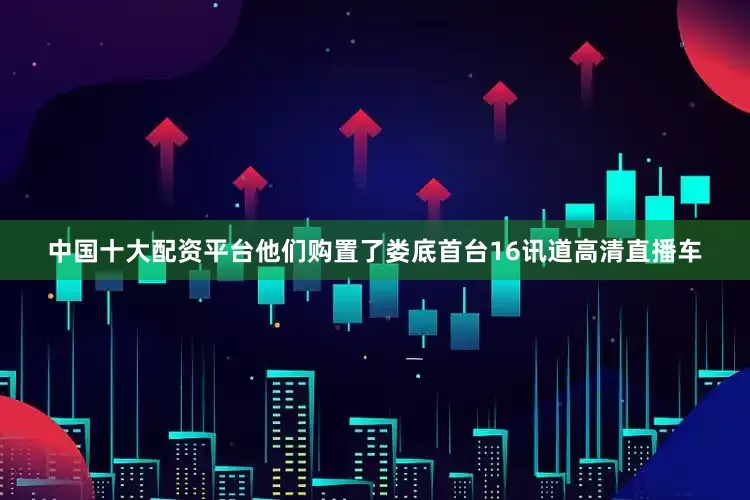 中国十大配资平台他们购置了娄底首台16讯道高清直播车