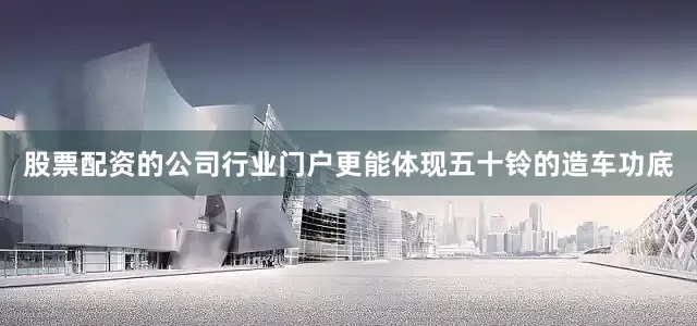 股票配资的公司行业门户更能体现五十铃的造车功底