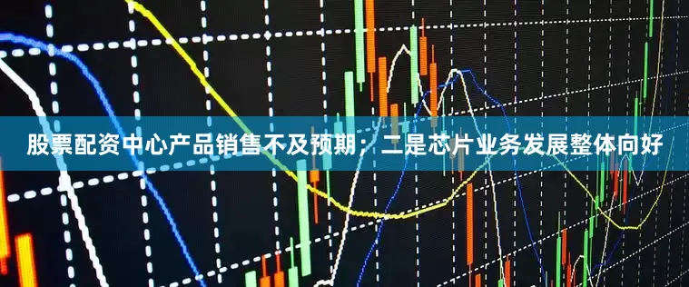 股票配资中心产品销售不及预期；二是芯片业务发展整体向好