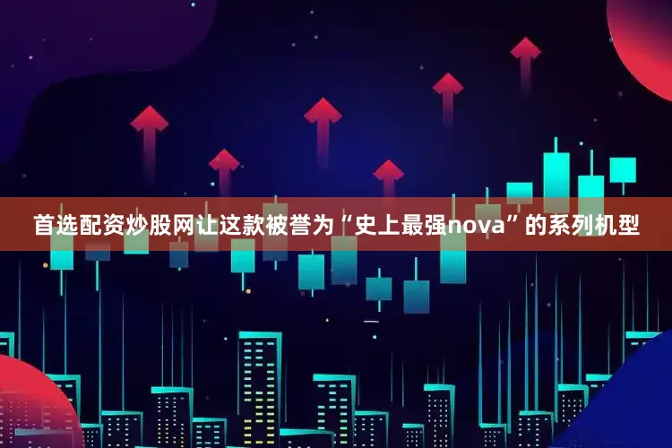 首选配资炒股网让这款被誉为“史上最强nova”的系列机型