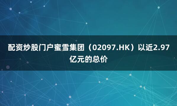 配资炒股门户蜜雪集团(02097.HK)以近2.97亿元的总价