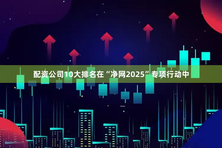 配资公司10大排名在“净网2025”专项行动中