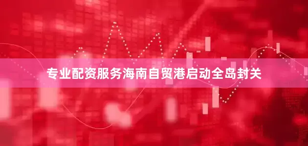 专业配资服务海南自贸港启动全岛封关