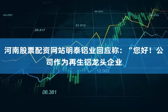河南股票配资网站明泰铝业回应称：“您好！公司作为再生铝龙头企业