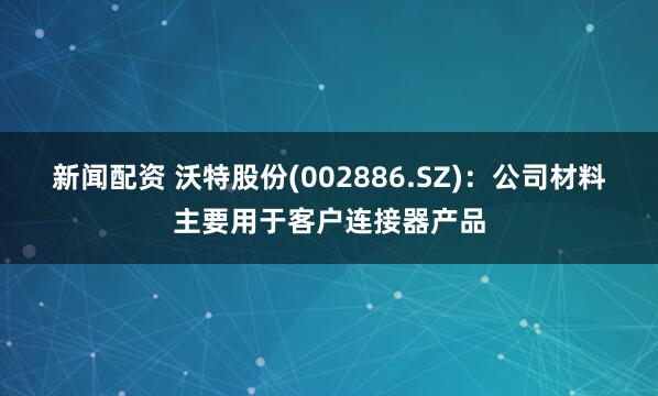 新闻配资 沃特股份(002886.SZ)：公司材料主要用于客户连接器产品