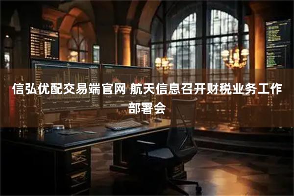 信弘优配交易端官网 航天信息召开财税业务工作部署会