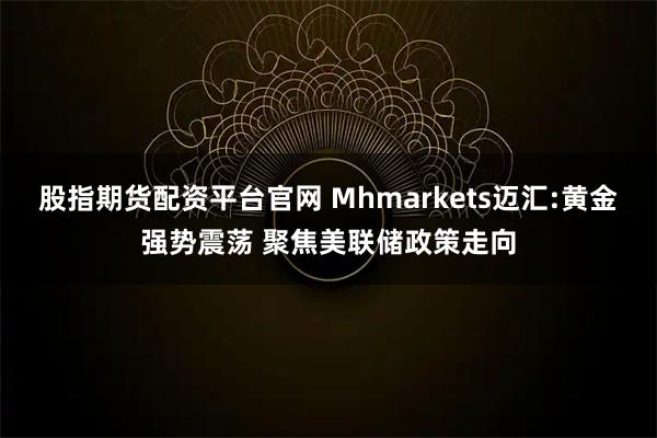 股指期货配资平台官网 Mhmarkets迈汇:黄金强势震荡 聚焦美联储政策走向