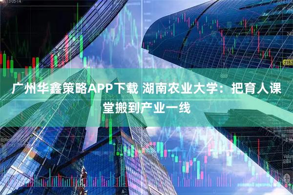 广州华鑫策略APP下载 湖南农业大学：把育人课堂搬到产业一线