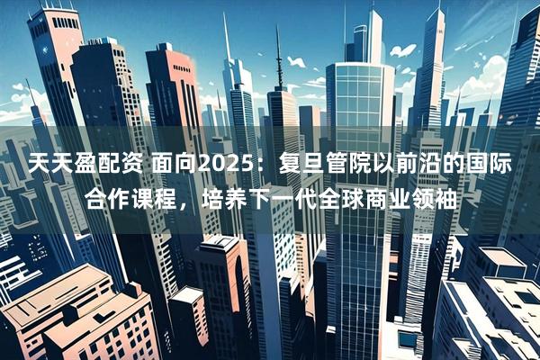 天天盈配资 面向2025：复旦管院以前沿的国际合作课程，培养下一代全球商业领袖