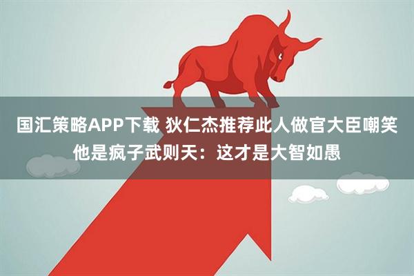 国汇策略APP下载 狄仁杰推荐此人做官大臣嘲笑他是疯子武则天：这才是大智如愚
