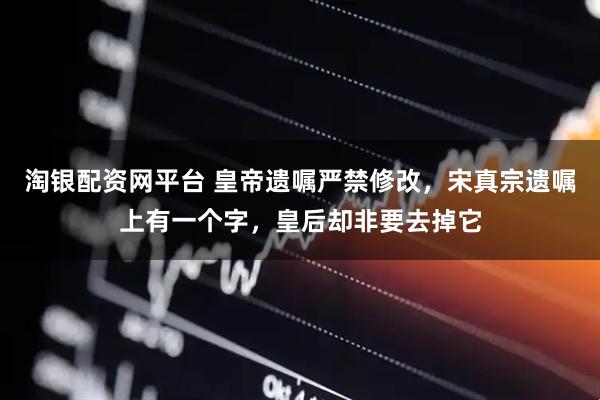 淘银配资网平台 皇帝遗嘱严禁修改，宋真宗遗嘱上有一个字，皇后却非要去掉它