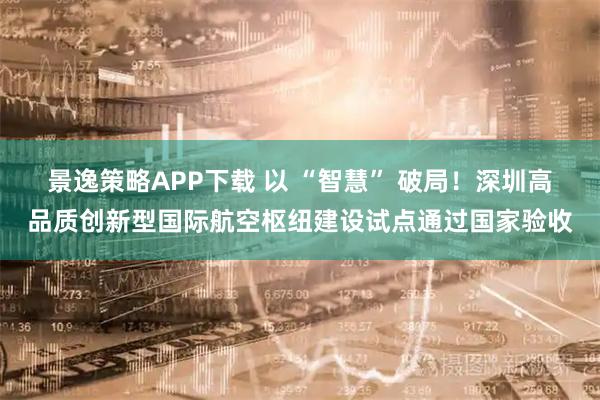景逸策略APP下载 以 “智慧” 破局！深圳高品质创新型国际航空枢纽建设试点通过国家验收