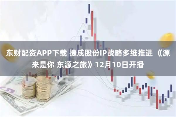 东财配资APP下载 捷成股份IP战略多维推进 《源来是你 东源之旅》12月10日开播