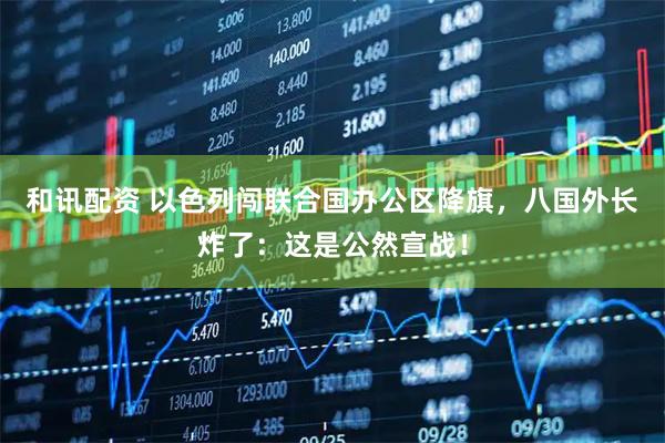 和讯配资 以色列闯联合国办公区降旗，八国外长炸了：这是公然宣战！