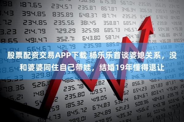 股票配资交易APP下载 杨乐乐首谈婆媳关系，没和婆婆同住自己带娃，结婚19年懂得退让