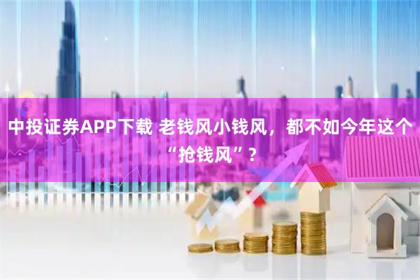 中投证券APP下载 老钱风小钱风，都不如今年这个“抢钱风”？