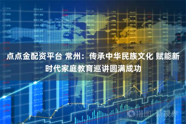 点点金配资平台 常州：传承中华民族文化 赋能新时代家庭教育巡讲圆满成功