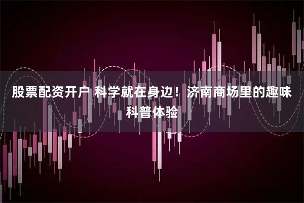 股票配资开户 科学就在身边！济南商场里的趣味科普体验