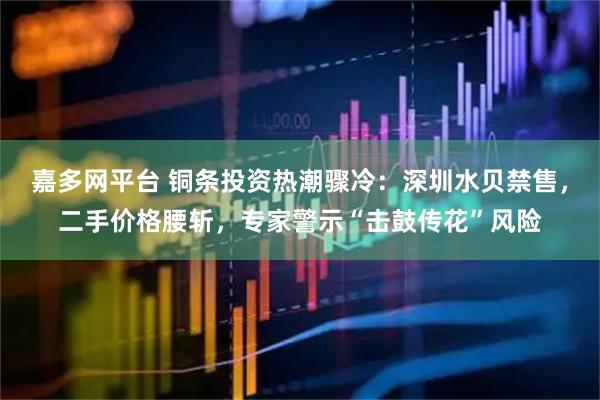 嘉多网平台 铜条投资热潮骤冷：深圳水贝禁售，二手价格腰斩，专家警示“击鼓传花”风险
