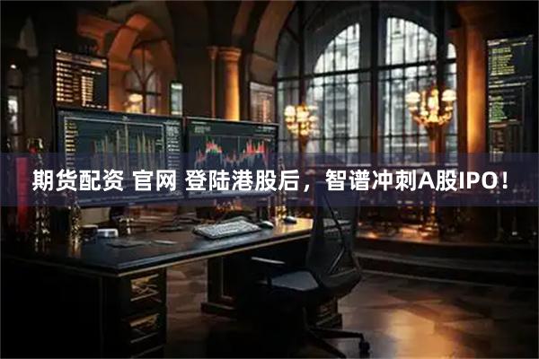 期货配资 官网 登陆港股后，智谱冲刺A股IPO！