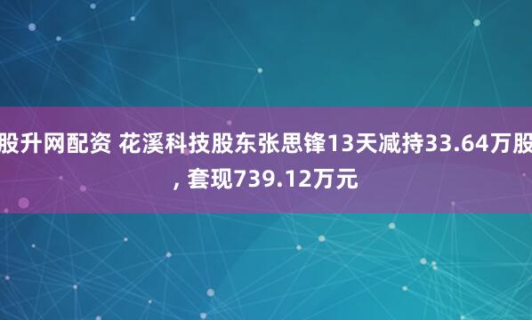 股升网配资 花溪科技股东张思锋13天减持33.64万股, 套现739.12万元
